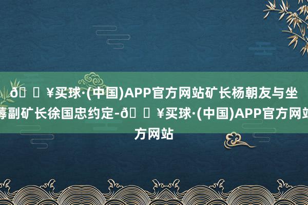 🔥买球·(中国)APP官方网站矿长杨朝友与坐蓐副矿长徐国忠约定-🔥买球·(中国)APP官方网站