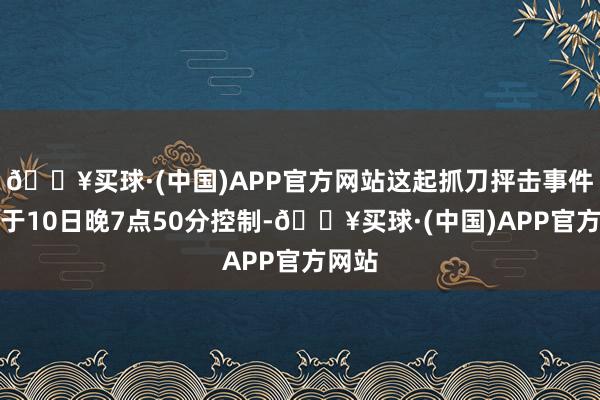 🔥买球·(中国)APP官方网站这起抓刀抨击事件发生于10日晚7点50分控制-🔥买球·(中国)APP官方网站