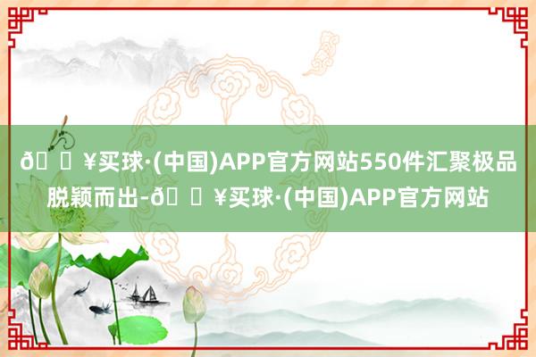 🔥买球·(中国)APP官方网站550件汇聚极品脱颖而出-🔥买球·(中国)APP官方网站