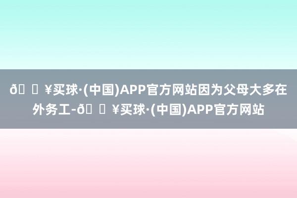 🔥买球·(中国)APP官方网站因为父母大多在外务工-🔥买球·(中国)APP官方网站