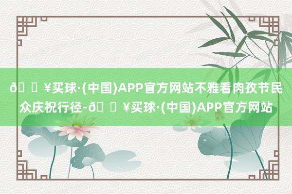 🔥买球·(中国)APP官方网站不雅看肉孜节民众庆祝行径-🔥买球·(中国)APP官方网站