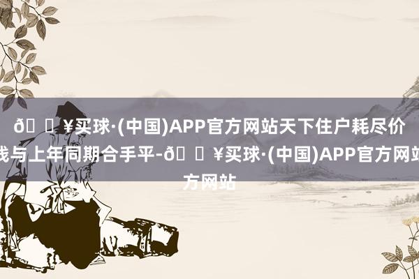 🔥买球·(中国)APP官方网站天下住户耗尽价钱与上年同期合手平-🔥买球·(中国)APP官方网站