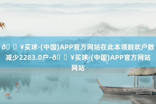 🔥买球·(中国)APP官方网站在此本领鼓吹户数减少2283.0户-🔥买球·(中国)APP官方网站