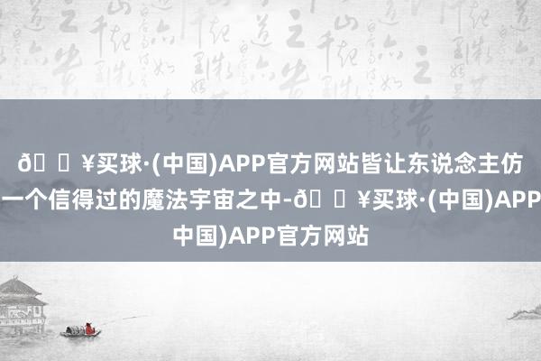 🔥买球·(中国)APP官方网站皆让东说念主仿佛踏进于一个信得过的魔法宇宙之中-🔥买球·(中国)APP官方网站