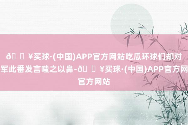 🔥买球·(中国)APP官方网站吃瓜环球们却对雷军此番发言嗤之以鼻-🔥买球·(中国)APP官方网站