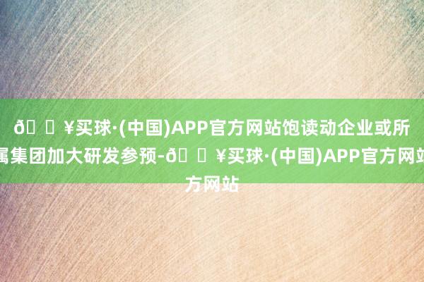 🔥买球·(中国)APP官方网站饱读动企业或所属集团加大研发参预-🔥买球·(中国)APP官方网站