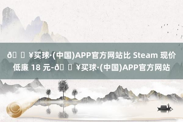 🔥买球·(中国)APP官方网站比 Steam 现价低廉 18 元-🔥买球·(中国)APP官方网站