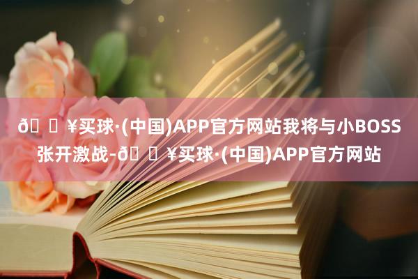 🔥买球·(中国)APP官方网站我将与小BOSS张开激战-🔥买球·(中国)APP官方网站