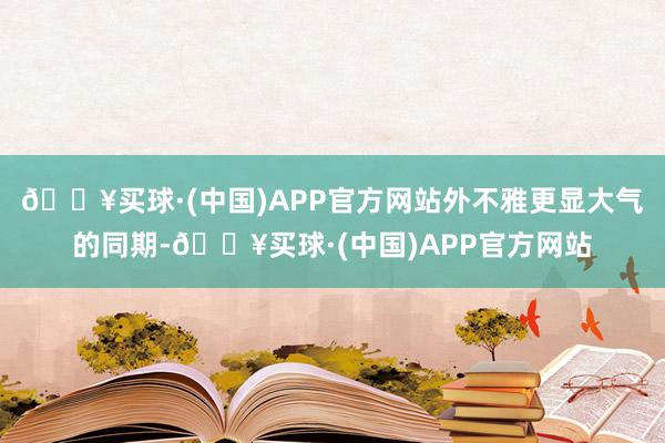 🔥买球·(中国)APP官方网站外不雅更显大气的同期-🔥买球·(中国)APP官方网站