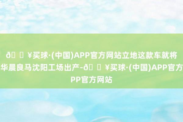 🔥买球·(中国)APP官方网站立地这款车就将会在华晨良马沈阳工场出产-🔥买球·(中国)APP官方网站