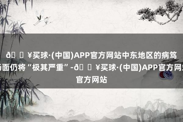 🔥买球·(中国)APP官方网站中东地区的病笃场面仍将“极其严重”-🔥买球·(中国)APP官方网站