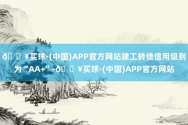 🔥买球·(中国)APP官方网站建工转债信用级别为“AA+”-🔥买球·(中国)APP官方网站