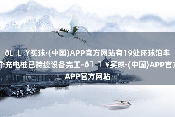 🔥买球·(中国)APP官方网站有19处环球泊车场93个充电桩已持续设备完工-🔥买球·(中国)APP官方网站