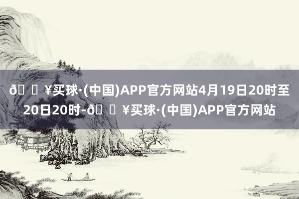 🔥买球·(中国)APP官方网站4月19日20时至20日20时-🔥买球·(中国)APP官方网站