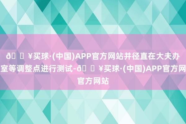 🔥买球·(中国)APP官方网站并径直在大夫办公室等调整点进行测试-🔥买球·(中国)APP官方网站