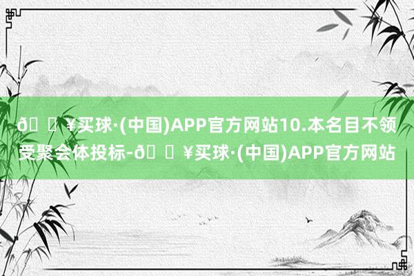 🔥买球·(中国)APP官方网站10.本名目不领受聚会体投标-🔥买球·(中国)APP官方网站