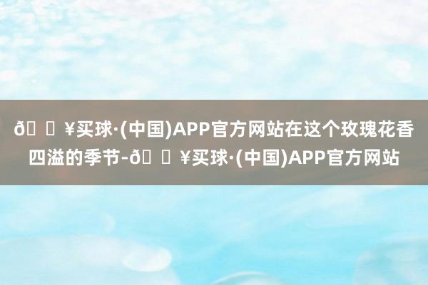 🔥买球·(中国)APP官方网站在这个玫瑰花香四溢的季节-🔥买球·(中国)APP官方网站