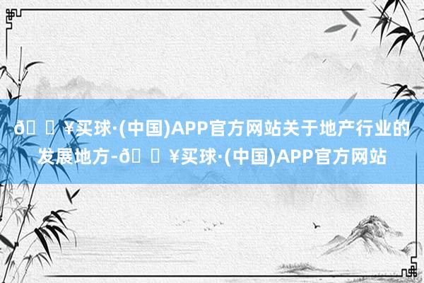 🔥买球·(中国)APP官方网站关于地产行业的发展地方-🔥买球·(中国)APP官方网站