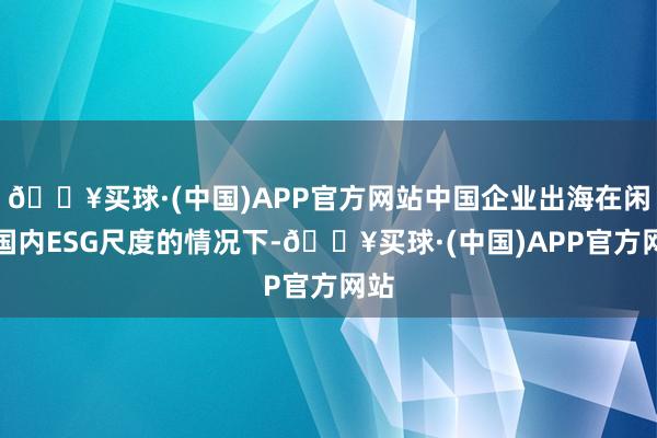 🔥买球·(中国)APP官方网站中国企业出海在闲适国内ESG尺度的情况下-🔥买球·(中国)APP官方网站