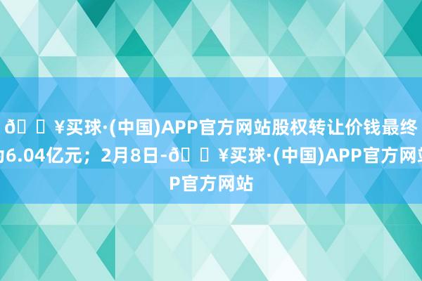 🔥买球·(中国)APP官方网站股权转让价钱最终为6.04亿元；2月8日-🔥买球·(中国)APP官方网站