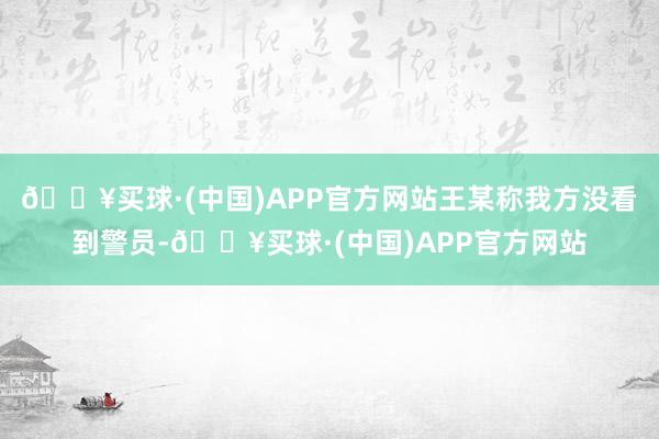 🔥买球·(中国)APP官方网站王某称我方没看到警员-🔥买球·(中国)APP官方网站