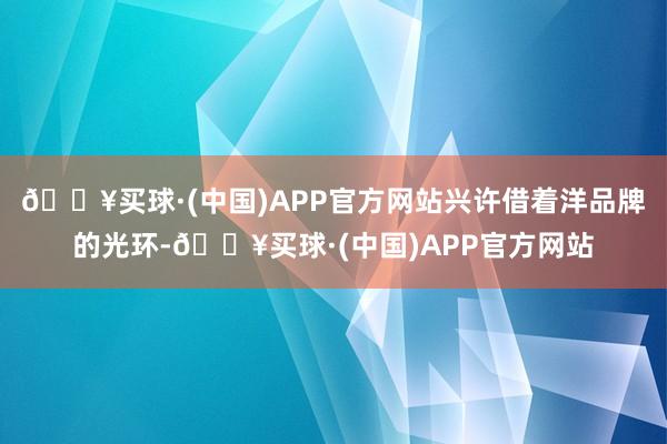 🔥买球·(中国)APP官方网站兴许借着洋品牌的光环-🔥买球·(中国)APP官方网站