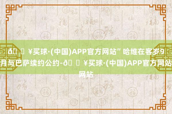 🔥买球·(中国)APP官方网站”哈维在客岁9月与巴萨续约公约-🔥买球·(中国)APP官方网站