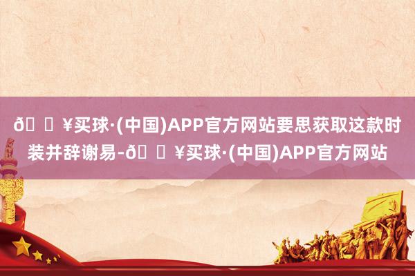 🔥买球·(中国)APP官方网站要思获取这款时装并辞谢易-🔥买球·(中国)APP官方网站