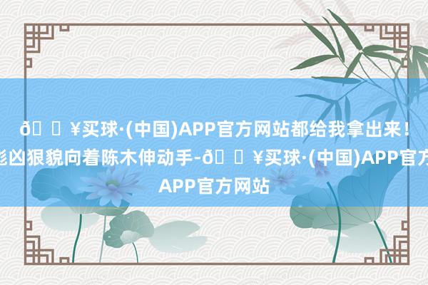 🔥买球·(中国)APP官方网站都给我拿出来！”赵彪凶狠貌向着陈木伸动手-🔥买球·(中国)APP官方网站