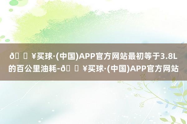 🔥买球·(中国)APP官方网站最初等于3.8L的百公里油耗-🔥买球·(中国)APP官方网站