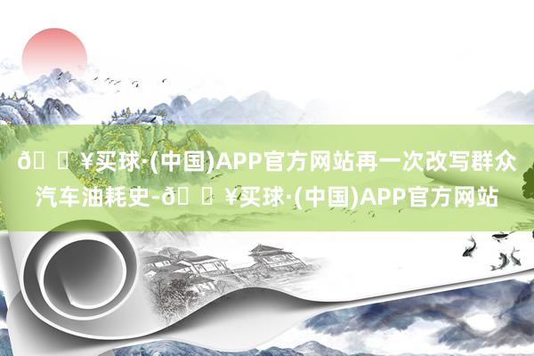 🔥买球·(中国)APP官方网站再一次改写群众汽车油耗史-🔥买球·(中国)APP官方网站