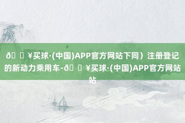 🔥买球·(中国)APP官方网站下同）注册登记的新动力乘用车-🔥买球·(中国)APP官方网站