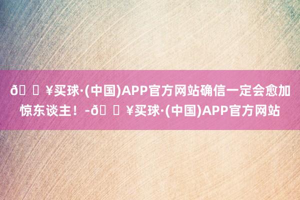 🔥买球·(中国)APP官方网站确信一定会愈加惊东谈主！-🔥买球·(中国)APP官方网站