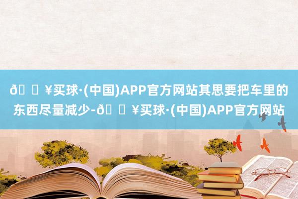 🔥买球·(中国)APP官方网站其思要把车里的东西尽量减少-🔥买球·(中国)APP官方网站