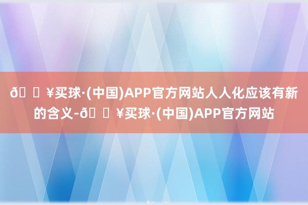 🔥买球·(中国)APP官方网站人人化应该有新的含义-🔥买球·(中国)APP官方网站