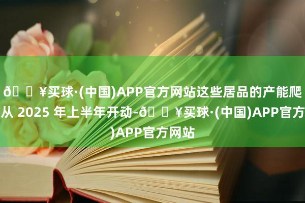 🔥买球·(中国)APP官方网站这些居品的产能爬坡将从 2025 年上半年开动-🔥买球·(中国)APP官方网站