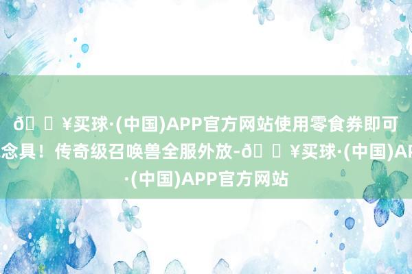 🔥买球·(中国)APP官方网站使用零食券即可兑换各式说念具！传奇级召唤兽全服外放-🔥买球·(中国)APP官方网站