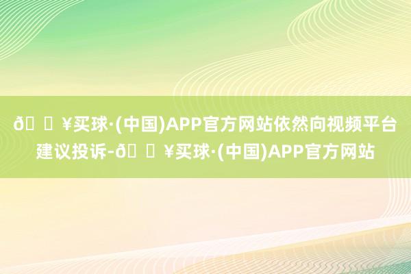 🔥买球·(中国)APP官方网站依然向视频平台建议投诉-🔥买球·(中国)APP官方网站