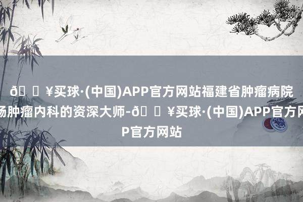 🔥买球·(中国)APP官方网站福建省肿瘤病院胃肠肿瘤内科的资深大师-🔥买球·(中国)APP官方网站