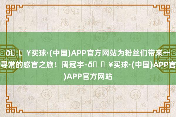 🔥买球·(中国)APP官方网站为粉丝们带来一场超乎寻常的感官之旅！周冠宇-🔥买球·(中国)APP官方网站