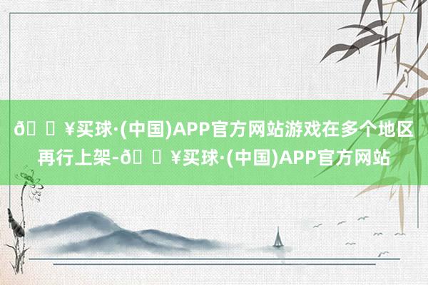 🔥买球·(中国)APP官方网站游戏在多个地区再行上架-🔥买球·(中国)APP官方网站