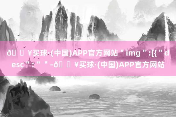 🔥买球·(中国)APP官方网站＂img＂:[{＂desc＂:＂＂-🔥买球·(中国)APP官方网站