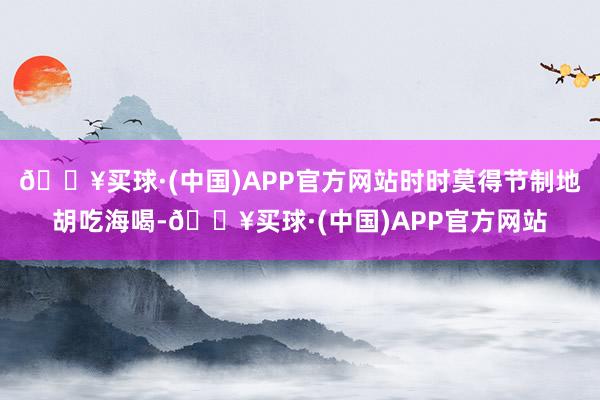 🔥买球·(中国)APP官方网站时时莫得节制地胡吃海喝-🔥买球·(中国)APP官方网站