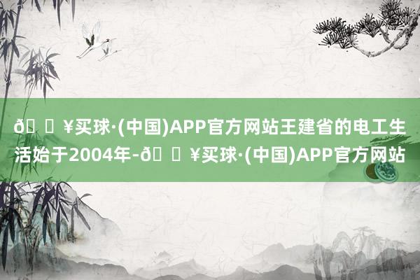 🔥买球·(中国)APP官方网站　　王建省的电工生活始于2004年-🔥买球·(中国)APP官方网站