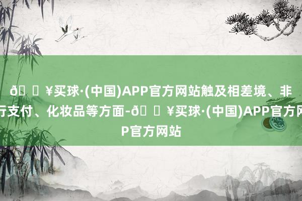 🔥买球·(中国)APP官方网站触及相差境、非银行支付、化妆品等方面-🔥买球·(中国)APP官方网站