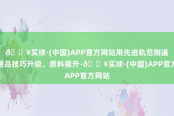 🔥买球·(中国)APP官方网站用先进轨范倒逼装备居品技巧升级、质料擢升-🔥买球·(中国)APP官方网站