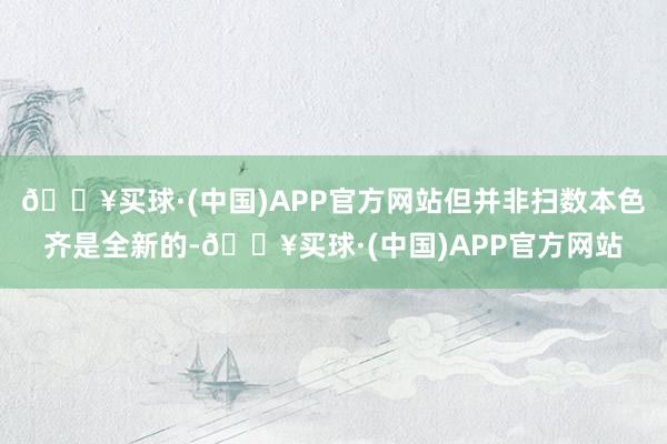 🔥买球·(中国)APP官方网站但并非扫数本色齐是全新的-🔥买球·(中国)APP官方网站