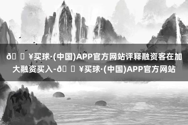 🔥买球·(中国)APP官方网站评释融资客在加大融资买入-🔥买球·(中国)APP官方网站