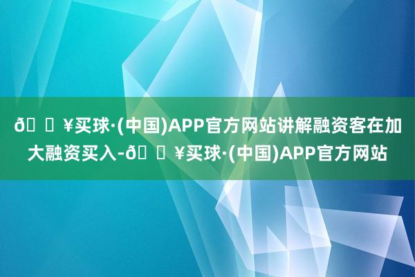 🔥买球·(中国)APP官方网站讲解融资客在加大融资买入-🔥买球·(中国)APP官方网站