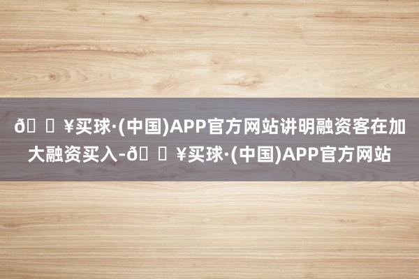 🔥买球·(中国)APP官方网站讲明融资客在加大融资买入-🔥买球·(中国)APP官方网站